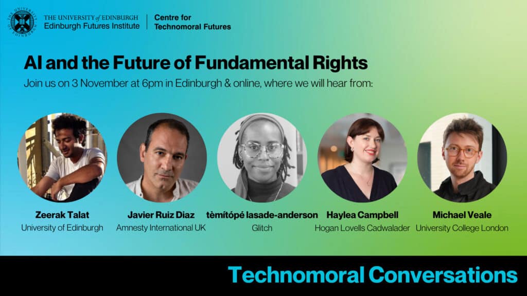 Event image with pictures of the speakers and text reading: "Technomoral Conversations: AI and the Future of Fundamental Rights. Join us on 3 November at 6pm in Edinburgh &online, where we will hear from: Zeerak Talat (University of Edinburgh), Javier Ruiz Diaz (Amnesty International UK), tèmítópé lasade-anderson (Glitch), Haylea Campbell (Hogan Lovells Cadwalader), and Michael Veale (University College London).